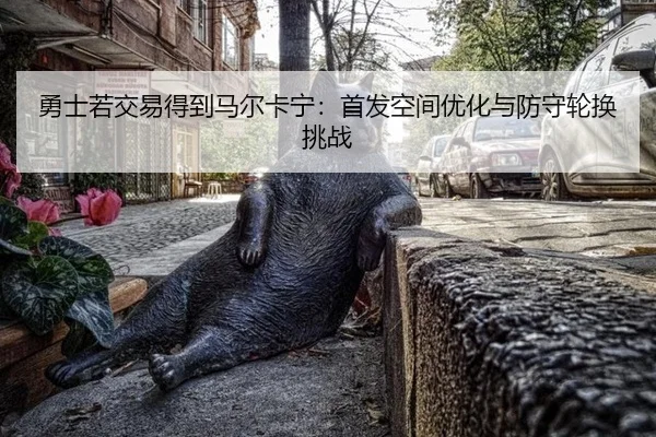 勇士若交易得到马尔卡宁：首发空间优化与防守轮换挑战
